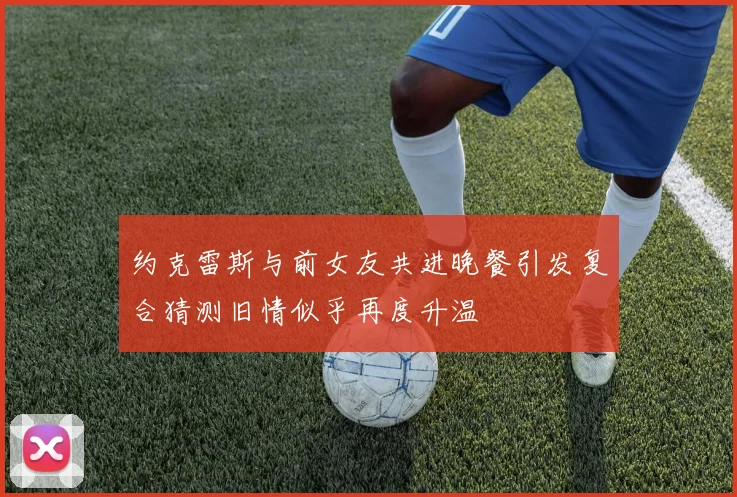 约克雷斯与前女友共进晚餐引发复合猜测旧情似乎再度升温