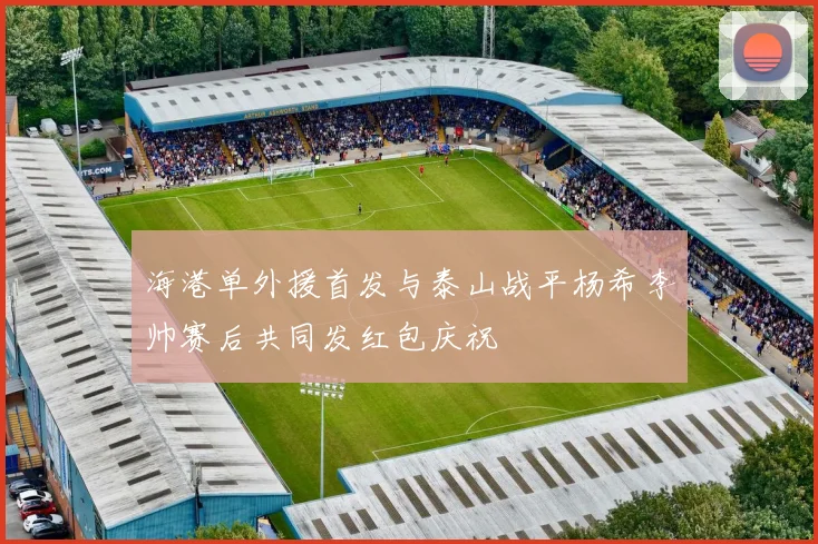 海港单外援首发与泰山战平杨希李帅赛后共同发红包庆祝