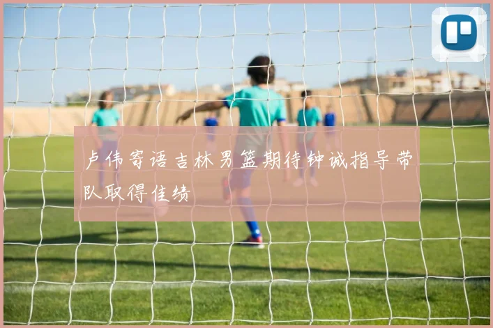 卢伟寄语吉林男篮期待钟诚指导带队取得佳绩