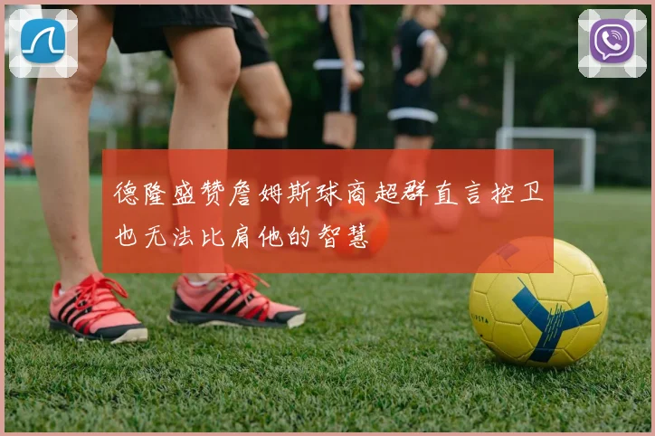 德隆盛赞詹姆斯球商超群直言控卫也无法比肩他的智慧