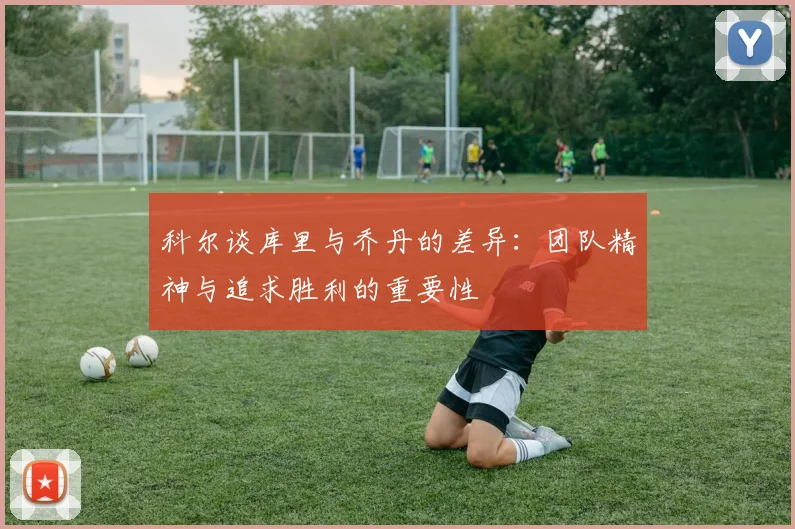 科尔谈库里与乔丹的差异：团队精神与追求胜利的重要性
