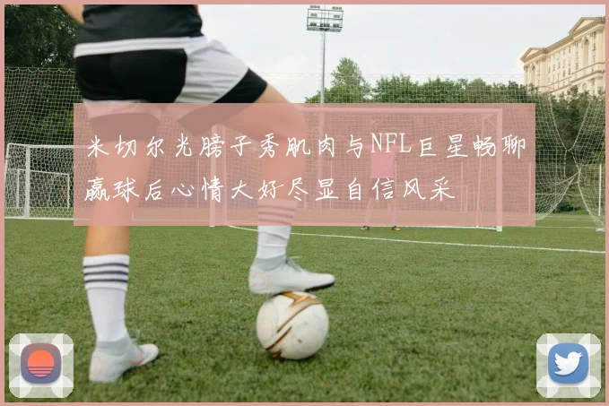 米切尔光膀子秀肌肉与NFL巨星畅聊赢球后心情大好尽显自信风采