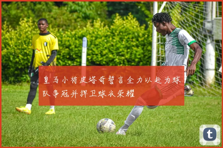 皇马小将皮塔奇誓言全力以赴为球队争冠并捍卫球衣荣耀