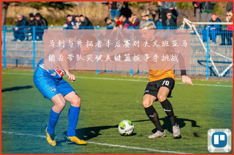马刺与开拓者季后赛对决文班亚马能否带队突破关键篮板争夺挑战