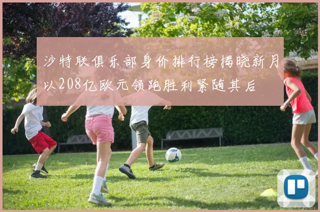 沙特联俱乐部身价排行榜揭晓新月以208亿欧元领跑胜利紧随其后