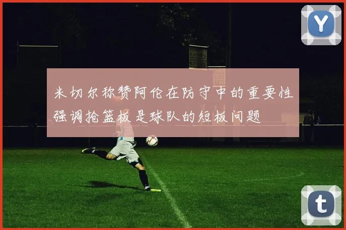 米切尔称赞阿伦在防守中的重要性强调抢篮板是球队的短板问题