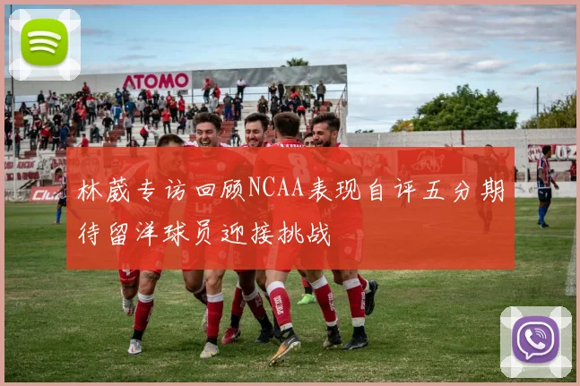 林葳专访回顾NCAA表现自评五分期待留洋球员迎接挑战