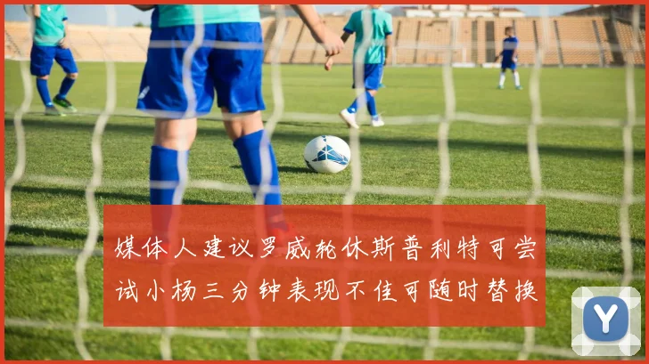 媒体人建议罗威轮休斯普利特可尝试小杨三分钟表现不佳可随时替换