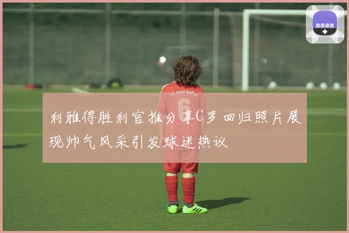 利雅得胜利官推分享C罗回归照片展现帅气风采引发球迷热议