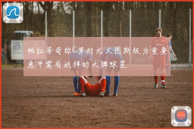 帕拉蒂奇称C罗对尤文图斯极为重要意甲需有这样的大牌球星