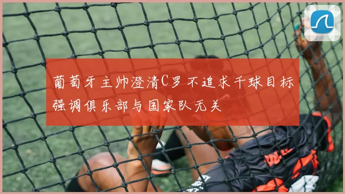 葡萄牙主帅澄清C罗不追求千球目标强调俱乐部与国家队无关