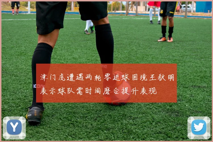 津门虎遭遇两轮零进球困境王秋明表示球队需时间磨合提升表现