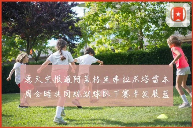 意天空报道阿莱格里弗拉尼塔雷本周会晤共同规划球队下赛季发展蓝图