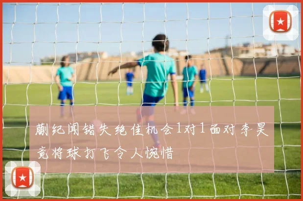 蒯纪闻错失绝佳机会1对1面对李昊竟将球打飞令人惋惜